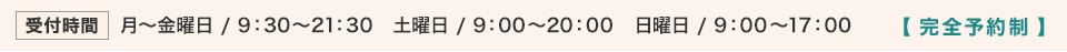 【受付時間：完全予約制】 月〜金曜日 9:30〜21:30、土曜日 9:30〜20:00、日曜日 9:00〜17:00